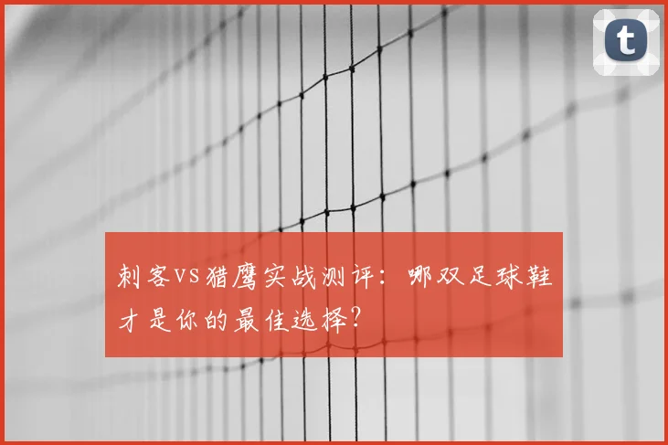 刺客vs猎鹰实战测评:哪双足球鞋才是你的最佳选择?