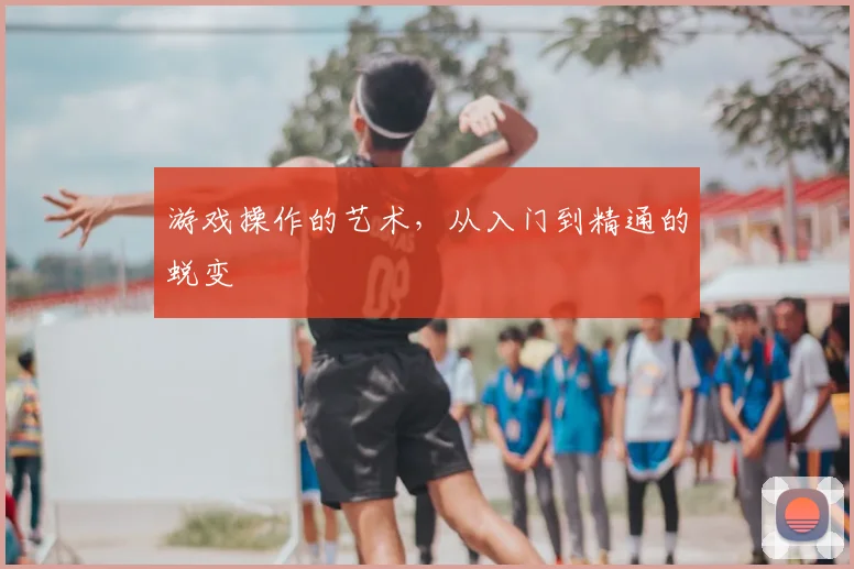 游戏操作的艺术，从入门到精通的蜕变