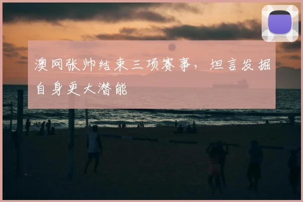 澳网张帅结束三项赛事,坦言发掘自身更大潜能
