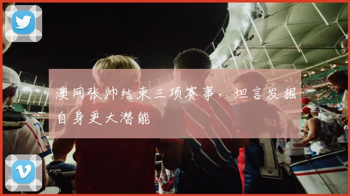 澳网张帅结束三项赛事，坦言发掘自身更大潜能