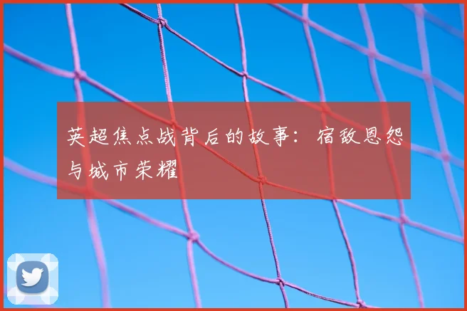 英超焦点战背后的故事：宿敌恩怨与城市荣耀