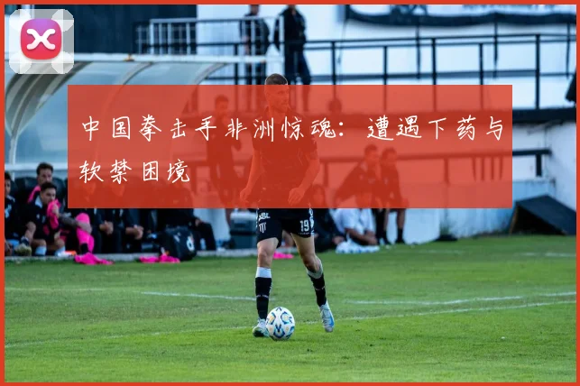 中国拳击手非洲惊魂:遭遇下药与软禁困境