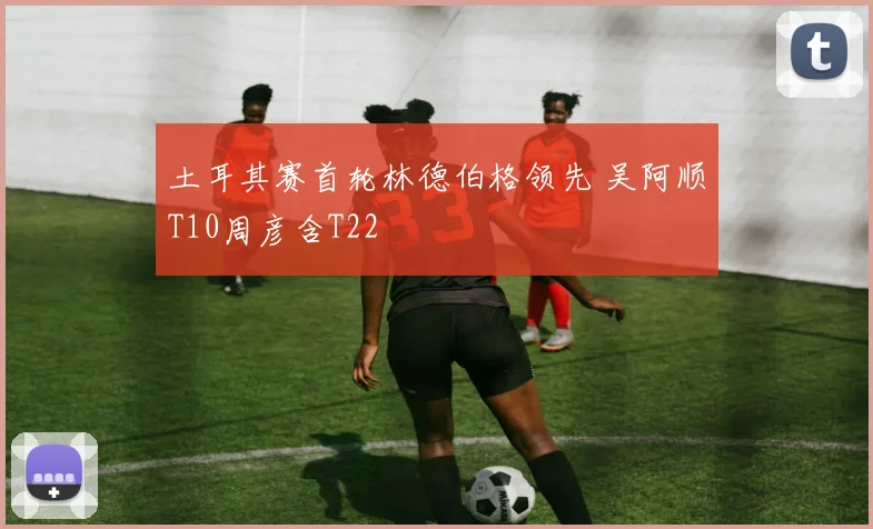 土耳其赛首轮林德伯格领先 吴阿顺T10周彦含T22