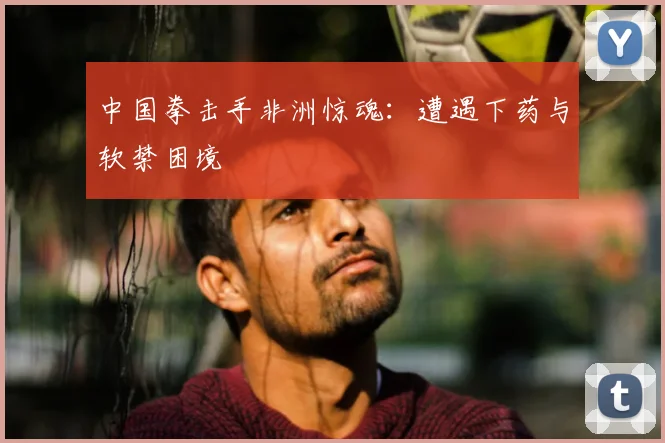 中国拳击手非洲惊魂:遭遇下药与软禁困境